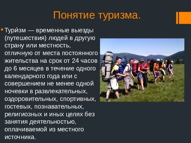 Понятие туризма. Тури́зм — временные выезды (путешествия) людей в другую страну или местность, отличную от места постоянного жительства на срок от 24 часов до 6 месяцев в течение одного календарного года или с совершением не менее одной ночевки в развлекательных, оздоровительных, спортивных, гостевых, познавательных, религиозных и иных целях без занятия деятельностью, оплачиваемой из местного источника. 