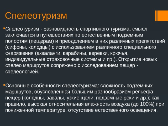 Спелеотуризм Спелеотуризм - разновидность спортивного туризма, смысл заключается в путешествиях по естественным подземным полостям (пещерам) и преодолением в них различных препятствий (сифоны, колодцы) с использованием различного специального снаряжения (акваланги, карабины, верёвки, крючья, индивидуальные страховочные системы и пр.). Открытие новых спелео маршрутов сопряжено с исследованием пещер - спелеологией. Основные особенности спелеотуризма: сложность подземных маршрутов, обусловленная большим разнообразием рельефа пещер (колодцы, завалы, узкие щели, подземные реки и др.); как правило, высокая относительная влажность воздуха (до 100%) при пониженной температуре; отсутствие естественного освещения. 