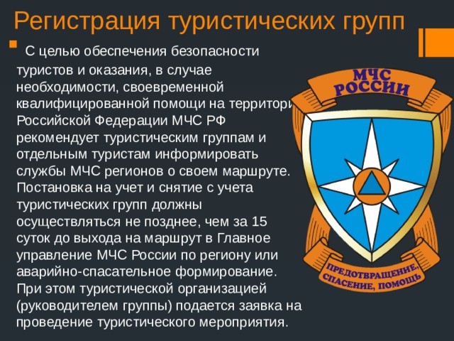 Регистрация туристических групп  С целью обеспечения безопасности туристов и оказания, в случае необходимости, своевременной квалифицированной помощи на территории Российской Федерации МЧС РФ рекомендует туристическим группам и отдельным туристам информировать службы МЧС регионов о своем маршруте. Постановка на учет и снятие с учета туристических групп должны осуществляться не позднее, чем за 15 суток до выхода на маршрут в Главное управление МЧС России по региону или аварийно-спасательное формирование. При этом туристической организацией (руководителем группы) подается заявка на проведение туристического мероприятия. 