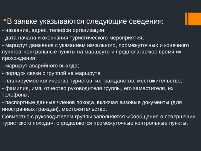 В заявке указываются следующие сведения: - название, адрес, телефон организации; - дата начала и окончания туристического мероприятия; - маршрут движения с указанием начального, промежуточных и конечного пунктов, контрольные пункты на маршруте и предполагаемое время их прохождения; - маршрут аварийного выхода; - порядок связи с группой на маршруте; - планируемое количество туристов, их гражданство, местожительство; - фамилия, имя, отчество руководителя группы, его заместителя, их телефоны; - паспортные данные членов похода, включая визовые документы (для иностранных граждан), местожительство. Совместно с руководителем группы заполняется «Сообщение о совершении туристского похода», определяются промежуточные контрольные пункты. 