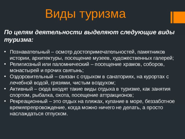 Виды туризма По целям деятельности выделяют следующие виды туризма: Познавательный – осмотр достопримечательностей, памятников истории, архитектуры, посещение музеев, художественных галерей; Религиозный или паломнический – посещение храмов, соборов, монастырей и прочих святынь; Оздоровительный – связан с отдыхом в санаториях, на курортах с лечебной водой, грязями, чистым воздухом; Активный – сюда входят такие виды отдыха в туризме, как занятия спортом, рыбалка, охота, посещение аттракционов; Рекреационный – это отдых на пляжах, купание в море, беззаботное времяпрепровождение, когда можно ничего не делать, а просто наслаждаться отпуском. 