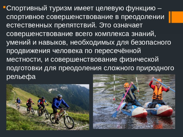 Спортивный туризм имеет целевую функцию – спортивное совершенствование в преодолении естественных препятствий. Это означает совершенствование всего комплекса знаний, умений и навыков, необходимых для безопасного продвижения человека по пересечённой местности, и совершенствование физической подготовки для преодоления сложного природного рельефа 