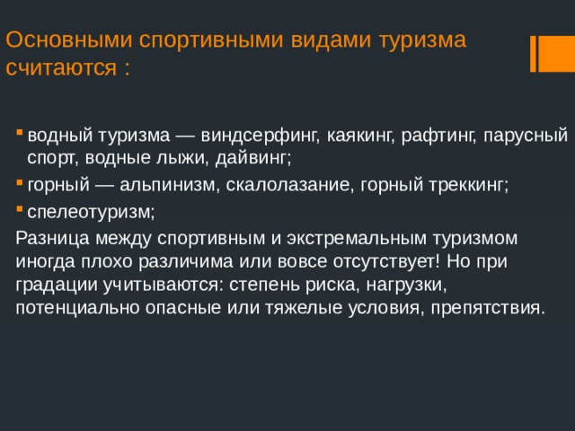 Основными спортивными видами туризма считаются :   водный туризма — виндсерфинг, каякинг, рафтинг, парусный спорт, водные лыжи, дайвинг; горный — альпинизм, скалолазание, горный треккинг; спелеотуризм; Разница между спортивным и экстремальным туризмом иногда плохо различима или вовсе отсутствует! Но при градации учитываются: степень риска, нагрузки, потенциально опасные или тяжелые условия, препятствия. 