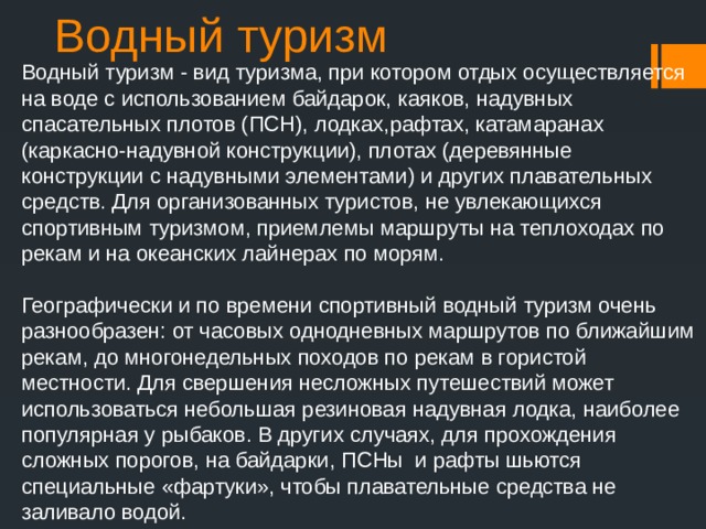 Водный туризм Водный туризм - вид туризма, при котором отдых осуществляется на воде с использованием байдарок, каяков, надувных спасательных плотов (ПСН), лодках,рафтах, катамаранах (каркасно-надувной конструкции), плотах (деревянные конструкции с надувными элементами) и других плавательных средств. Для организованных туристов, не увлекающихся спортивным туризмом, приемлемы маршруты на теплоходах по рекам и на океанских лайнерах по морям. Географически и по времени спортивный водный туризм очень разнообразен: от часовых однодневных маршрутов по ближайшим рекам, до многонедельных походов по рекам в гористой местности. Для свершения несложных путешествий может использоваться небольшая резиновая надувная лодка, наиболее популярная у рыбаков. В других случаях, для прохождения сложных порогов, на байдарки, ПСНы и рафты шьются специальные «фартуки», чтобы плавательные средства не заливало водой. 