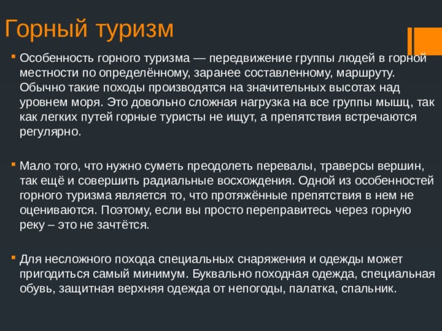 Горный туризм Особенность горного туризма — передвижение группы людей в горной местности по определённому, заранее составленному, маршруту. Обычно такие походы производятся на значительных высотах над уровнем моря. Это довольно сложная нагрузка на все группы мышц, так как легких путей горные туристы не ищут, а препятствия встречаются регулярно. Мало того, что нужно суметь преодолеть перевалы, траверсы вершин, так ещё и совершить радиальные восхождения. Одной из особенностей горного туризма является то, что протяжённые препятствия в нем не оцениваются. Поэтому, если вы просто переправитесь через горную реку – это не зачтётся. Для несложного похода специальных снаряжения и одежды может пригодиться самый минимум. Буквально походная одежда, специальная обувь, защитная верхняя одежда от непогоды, палатка, спальник. 