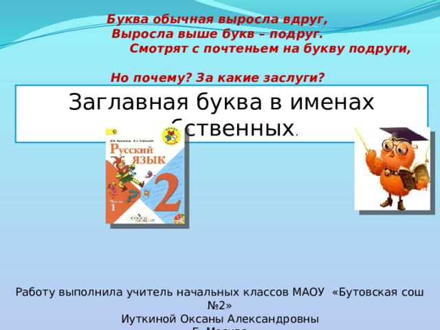 Буква обычная выросла вдруг,  Выросла выше букв – подруг.  Смотрят с почтеньем на букву подруги,  Но почему? За какие заслуги?   Заглавная буква в именах собственных . Работу выполнила учитель начальных классов МАОУ «Бутовская сош №2» Иуткиной Оксаны Александровны Г. Москва 
