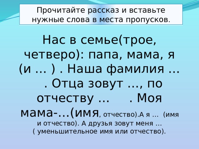 Прочитайте рассказ и вставьте нужные слова в места пропусков . Нас в семье(трое, четверо): папа, мама, я (и … ) . Наша фамилия … . Отца зовут …, по отчеству … . Моя мама-…(имя , отчество).А я … (имя и отчество). А друзья зовут меня …( уменьшительное имя или отчество). 