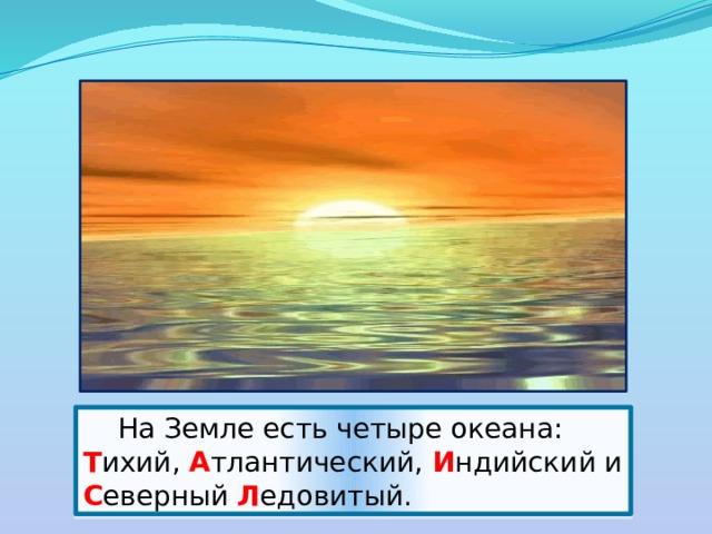  На Земле есть четыре океана: Т ихий, А тлантический, И ндийский и С еверный Л едовитый. 