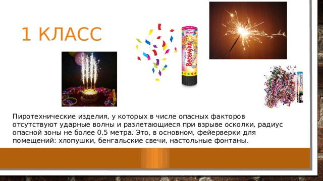 1 класс Пиротехнические изделия, у которых в числе опасных факторов отсутствуют ударные волны и разлетающиеся при взрыве осколки, радиус опасной зоны не более 0,5 метра. Это, в основном, фейерверки для помещений: хлопушки, бенгальские свечи, настольные фонтаны. 