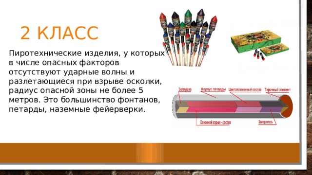 2 класс Пиротехнические изделия, у которых в числе опасных факторов отсутствуют ударные волны и разлетающиеся при взрыве осколки, радиус опасной зоны не более 5 метров. Это большинство фонтанов, петарды, наземные фейерверки. 