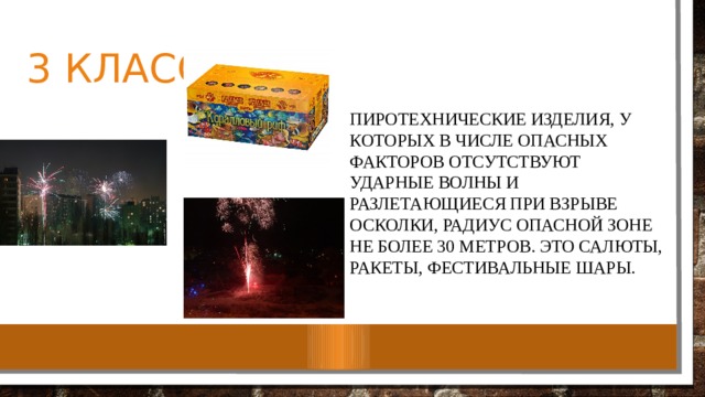 3 класс пиротехнические изделия, у которых в числе опасных факторов отсутствуют ударные волны и разлетающиеся при взрыве осколки, радиус опасной зоне не более 30 метров. Это салюты, ракеты, фестивальные шары. 