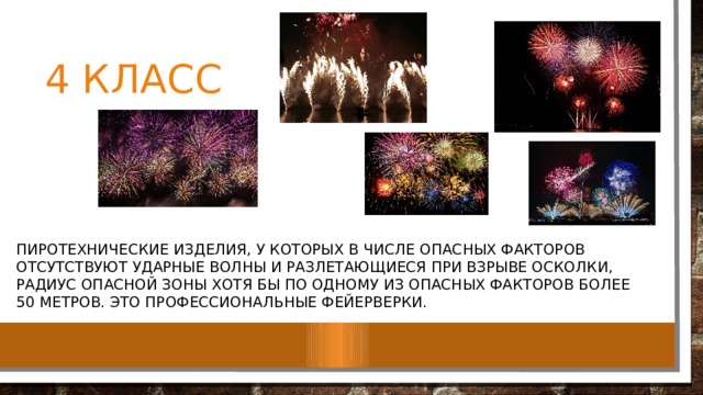 4 класс пиротехнические изделия, у которых в числе опасных факторов отсутствуют ударные волны и разлетающиеся при взрыве осколки, радиус опасной зоны хотя бы по одному из опасных факторов более 50 метров. Это профессиональные фейерверки. 