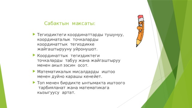 Сабактын максаты:   Тегиздиктеги координаттарды тушунуу, координаталык точкаларды координаттык тегиздикке жайгаштырууну уйронушот. Координаттык тегиздиктеги точкаларды табуу жана жайгаштыруу менен акыл ээсин осот. Математикалык мисалдарды иштоо менен дуйно карашы кенейет. Топ менен бирдикте ынтымакта иштоого тарбияланат жана математикага кызыгуусу артат. 