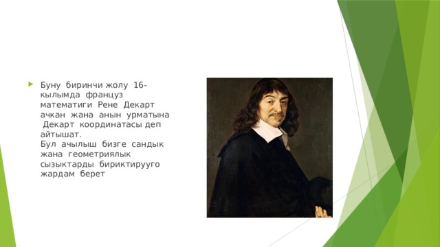 Буну биринчи жолу 16-кылымда француз математиги Рене Декарт ачкан жана анын урматына Декарт координатасы деп айтышат.  Бул ачылыш бизге сандык жана геометриялык сызыктарды бириктирууго жардам берет 