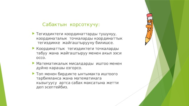Сабактын корсоткучу:   Тегиздиктеги координаттарды тушунуу, координаталык точкаларды координаттык тегиздикке жайгаштырууну билишсе. Координаттык тегиздиктеги точкаларды табуу жана жайгаштыруу менен акыл ээси оссо. Математикалык мисалдарды иштоо менен дуйно карашы озгорсо. Топ менен бирдикте ынтымакта иштоого тарбияланса жана математикага кызыгуусу артса сабак максатына жетти деп эсептейбиз. 