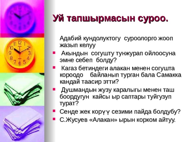Уй тапшырмасын суроо.   Адабий кундолуктогу суроолорго жооп жазып келуу  Акындын согушту тунжурап ойлоосуна эмне себеп болду?  Кагаз бетиндеги алакан менен согушта короодо байланып турган бала Самакка кандай таасир этти?  Душмандын жузу каралыгы менен таш боордугун кайсы ыр саптары туйгузуп турат? Сенде жек кор үү сезими пайда болдубу? С.Жусуев «Алакан» ырын корком айтуу. 