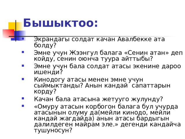 Бышыктоо:  Экрандагы солдат качан Авалбекке ата болду? Эмне учун Жээнгул балага «Сенин атан» деп койду, сенин оюнча туура айттыбы? Эмне учун бала солдат атасы экенине дароо ишенди? Кинодогу атасы менен эмне учун сыймыктанды? Анын кандай сапаттарын корду? Качан бала атасына жетууго жулунду? «Омуру атасын корбогон балага бул учурда атасынын олуму да(мейли кинодо, мейли кандай жагдайда) анын атасы бардыгын далилдеген майрам эле.» дегенди кандайча тушуносун? 