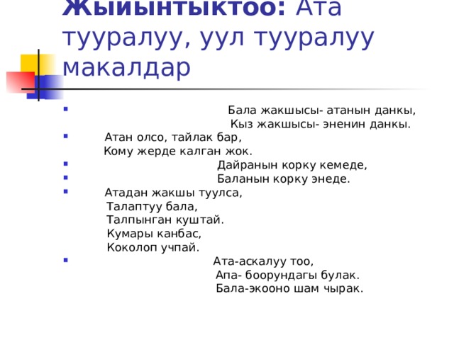 Жыйынтыктоо: Ата тууралуу, уул тууралуу макалдар  Бала жакшысы- атанын данкы,  Кыз жакшысы- эненин данкы.  Атан олсо, тайлак бар,  Кому жерде калган жок.  Дайранын корку кемеде,  Баланын корку энеде.  Атадан жакшы туулса,  Талаптуу бала,  Талпынган куштай.  Кумары канбас,  Коколоп учпай.  Ата-аскалуу тоо,  Апа- боорундагы булак.  Бала-экооно шам чырак. 