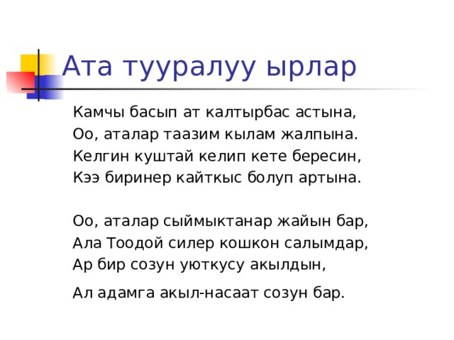 Ата тууралуу ырлар  Камчы басып ат калтырбас астына,  Оо, аталар таазим кылам жалпына.  Келгин куштай келип кете бересин,  Кээ биринер кайткыс болуп артына.  Оо, аталар сыймыктанар жайын бар,  Ала Тоодой силер кошкон салымдар,  Ар бир созун уюткусу акылдын,  Ал адамга акыл-насаат созун бар.  