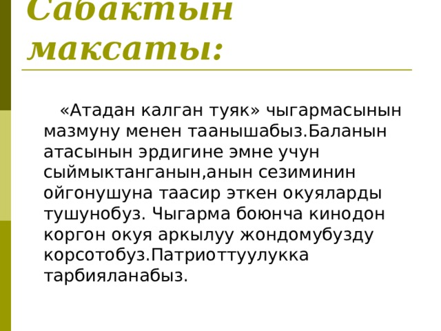 Сабактын максаты:   «Атадан калган туяк» чыгармасынын мазмуну менен таанышабыз.Баланын атасынын эрдигине эмне учун сыймыктанганын,анын сезиминин ойгонушуна таасир эткен окуяларды тушунобуз. Чыгарма боюнча кинодон коргон окуя аркылуу жондомубузду корсотобуз.Патриоттуулукка тарбияланабыз. 