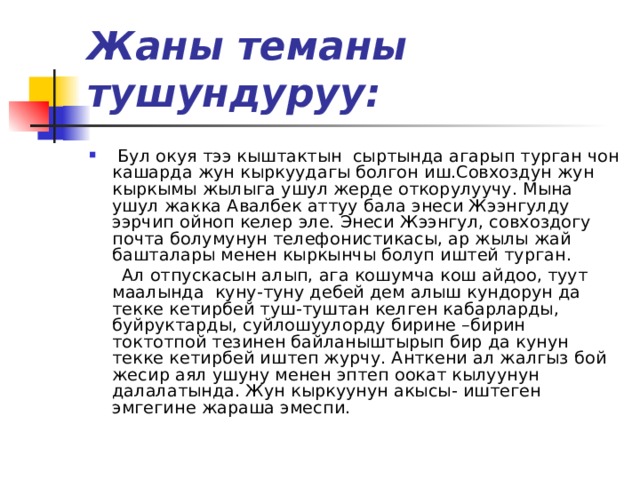 Жаны теманы тушундуруу:  Бул окуя тээ кыштактын сыртында агарып турган чон кашарда жун кыркуудагы болгон иш.Совхоздун жун кыркымы жылыга ушул жерде откорулуучу. Мына ушул жакка Авалбек аттуу бала энеси Жээнгулду ээрчип ойноп келер эле. Энеси Жээнгул, совхоздогу почта болумунун телефонистикасы, ар жылы жай башталары менен кыркынчы болуп иштей турган.  Ал отпускасын алып, ага кошумча кош айдоо, туут маалында куну-туну дебей дем алыш кундорун да текке кетирбей туш-туштан келген кабарларды, буйруктарды, суйлошуулорду бирине –бирин токтотпой тезинен байланыштырып бир да кунун текке кетирбей иштеп журчу. Анткени ал жалгыз бой жесир аял ушуну менен эптеп оокат кылуунун далалатында. Жун кыркуунун акысы- иштеген эмгегине жараша эмеспи. 