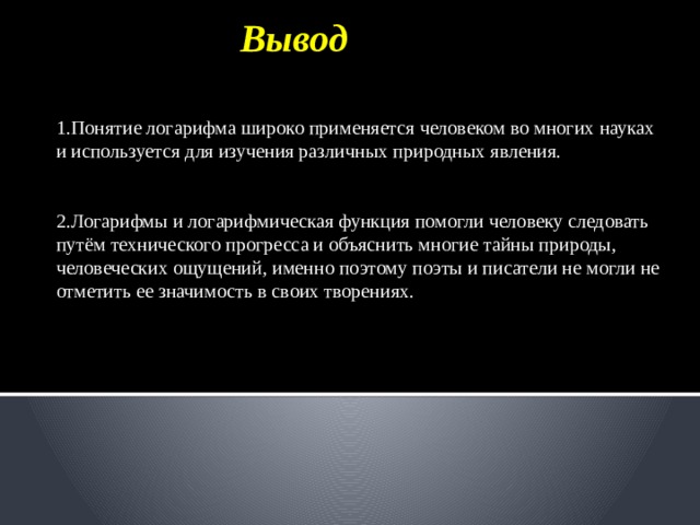  Вывод 1.Понятие логарифма широко применяется человеком во многих науках и используется для изучения различных природных явления.    2.Логарифмы и логарифмическая функция помогли человеку следовать путём технического прогресса и объяснить многие тайны природы, человеческих ощущений, именно поэтому поэты и писатели не могли не отметить ее значимость в своих творениях. 