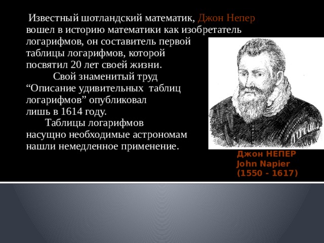  Известный шотландский математик, Джон  Непер вошел в историю математики как изобретатель логарифмов, он составитель первой таблицы логарифмов, которой посвятил 20 лет своей жизни.  Свой знаменитый труд “ Описание удивительных таблиц логарифмов” опубликовал лишь в 1614 году.  Таблицы логарифмов насущно необходимые астрономам нашли немедленное применение. Джон НЕПЕР John Napier (1550 - 1617) 