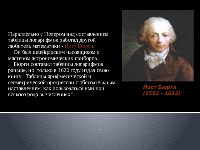 Параллельно с Непером над составлением таблицы логарифмов работал другой любитель математики - Йост Бюрги .  Он был швейцарским часовщиком и мастером астрономических приборов.  Бюрги составил таблицы логарифмов раньше, но только в 1620 году издал свою книгу 