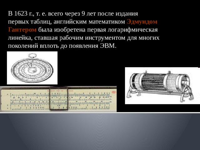 В 1623 г., т. е. всего через 9 лет после издания первых таблиц, английским математиком Эдмундом Гантером была изобретена первая логарифмическая линейка, ставшая рабочим инструментом для многих поколений вплоть до появления ЭВМ. 