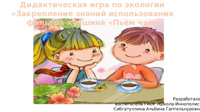 Дидактическая игра по экологии «Закрепление знаний использования фильтра-кувшина «Пьём чай» Разработала:  воспитатель ГАОУ «Школа Иннополис» Сибгатуллина Альбина Гаптельнуровна 