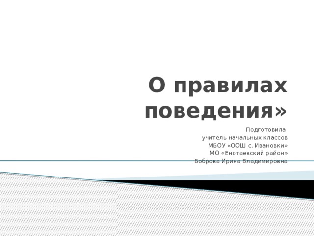 О правилах поведения» Подготовила учитель начальных классов МБОУ «ООШ с. Ивановки» МО «Енотаевский район» Боброва Ирина Владимировна 