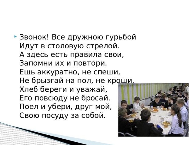 Звонок! Все дружною гурьбой  Идут в столовую стрелой.  А здесь есть правила свои,  Запомни их и повтори.  Ешь аккуратно, не спеши,  Не брызгай на пол, не кроши.  Хлеб береги и уважай,  Его повсюду не бросай.  Поел и убери, друг мой,  Свою посуду за собой. 