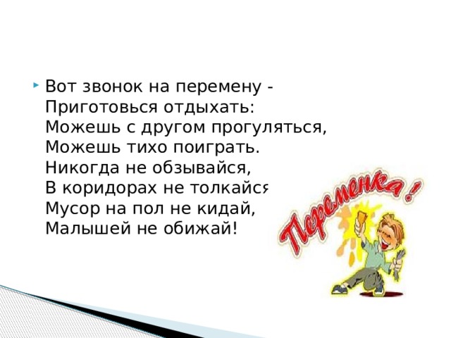 Вот звонок на перемену -  Приготовься отдыхать:  Можешь с другом прогуляться,  Можешь тихо поиграть.  Никогда не обзывайся,  В коридорах не толкайся,  Мусор на пол не кидай,  Малышей не обижай! 