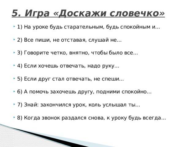 5. Игра «Доскажи словечко»   1) На уроке будь старательным, будь спокойным и…                      2) Все пиши, не отставая, слушай не…                                             3) Говорите четко, внятно, чтобы было все…                                 4) Если хочешь отвечать, надо руку…                                         5) Если друг стал отвечать, не спеши…                                           6) А помочь захочешь другу, подними спокойно…                       7) Знай: закончился урок, коль услышал ты…                                 8) Когда звонок раздался снова, к уроку будь всегда…                  