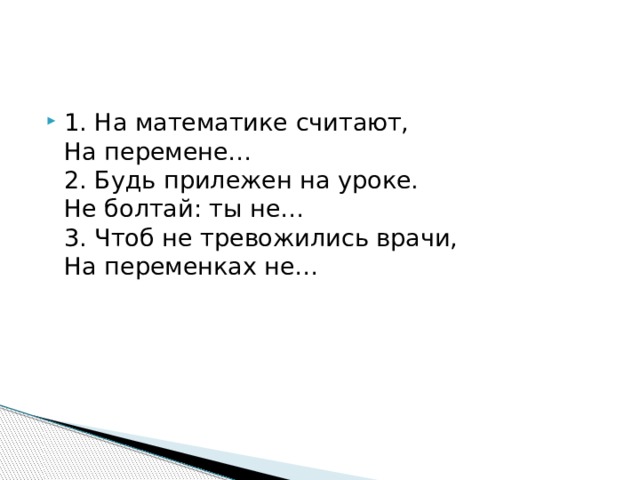 1. На математике считают,  На перемене…   2. Будь прилежен на уроке.  Не болтай: ты не…  3. Чтоб не тревожились врачи,  На переменках не…  