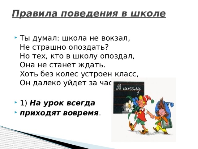 Правила поведения в школе   Ты думал: школа не вокзал,  Не страшно опоздать?  Но тех, кто в школу опоздал,  Она не станет ждать.  Хоть без колес устроен класс,  Он далеко уйдет за час. 1)  На урок всегда приходят вовремя . 