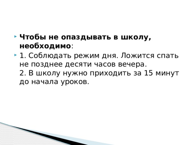 Чтобы не опаздывать в школу, необходимо : 1. Соблюдать режим дня. Ложится спать не позднее десяти часов вечера.  2. В школу нужно приходить за 15 минут до начала уроков. 