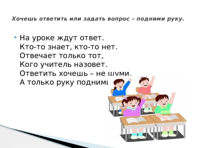  Хочешь ответить или задать вопрос – подними руку.   На уроке ждут ответ.  Кто-то знает, кто-то нет.  Отвечает только тот,  Кого учитель назовет.  Ответить хочешь – не шуми,  А только руку подними. 