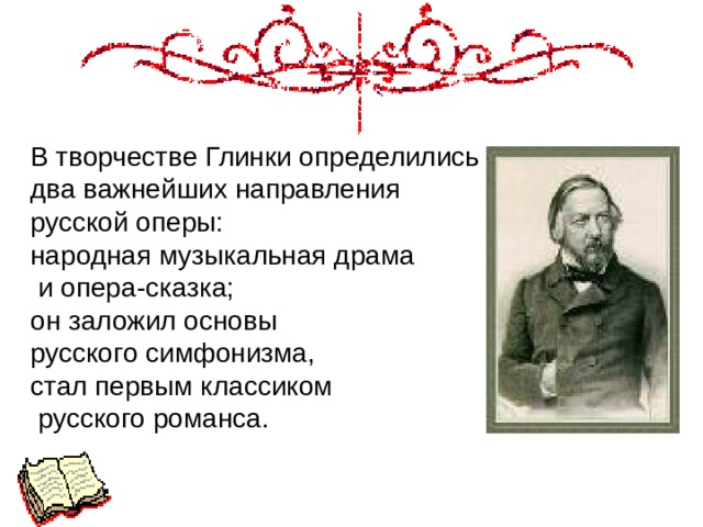 В творчестве Глинки определились два важнейших направления русской оперы: народная музыкальная драма  и опера-сказка; он заложил основы русского симфонизма, стал первым классиком  русского романса. 