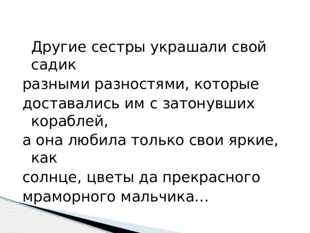  Другие сестры украшали свой садик разными разностями, которые доставались им с затонувших кораблей, а она любила только свои яркие, как солнце, цветы да прекрасного мраморного мальчика… 