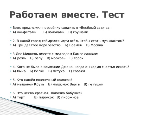 Работаем вместе. Тест Волк предложил поросёнку сходить в «Весёлый сад» за: А) конфетами Б) яблоками В) грушами 2. В какой город собирался идти осёл, чтобы стать музыкантом? А) Три девятое королевство Б) Бремен В) Москва 3.Лис Миккель вместе с медведем Бамсе сажали: А) рожь Б) репу В) морковь Г) горох 4. Кого не было в компании Джека, когда он ходил счастья искать? А) быка Б) белки В) петуха Г) собаки 5. Кто нашёл пшеничный колосок? А) мышонок Круть Б) мышонок Верть В) петушок 6. Что несла красная Шапочка бабушке? А) торт Б) пирожок В) пирожное 