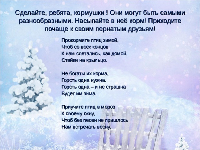 Сделайте, ребята, кормушки ! Они могут быть самыми разнообразными. Насыпайте в неё корм! Приходите почаще к своим пернатым друзьям! Прокормите птиц зимой, Чтоб со всех концов К нам слетались, как домой, Стайки на крыльцо. Не богаты их корма, Горсть одна нужна. Горсть одна – и не страшна Будет им зима. Приучите птиц в мороз К своему окну, Чтоб без песен не пришлось Нам встречать весну. 