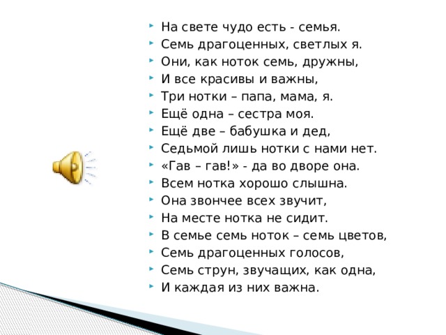 На свете чудо есть - семья. Семь драгоценных, светлых я. Они, как ноток семь, дружны, И все красивы и важны, Три нотки – папа, мама, я. Ещё одна – сестра моя. Ещё две – бабушка и дед, Седьмой лишь нотки с нами нет. «Гав – гав!» - да во дворе она. Всем нотка хорошо слышна. Она звончее всех звучит, На месте нотка не сидит. В семье семь ноток – семь цветов, Семь драгоценных голосов, Семь струн, звучащих, как одна, И каждая из них важна. 