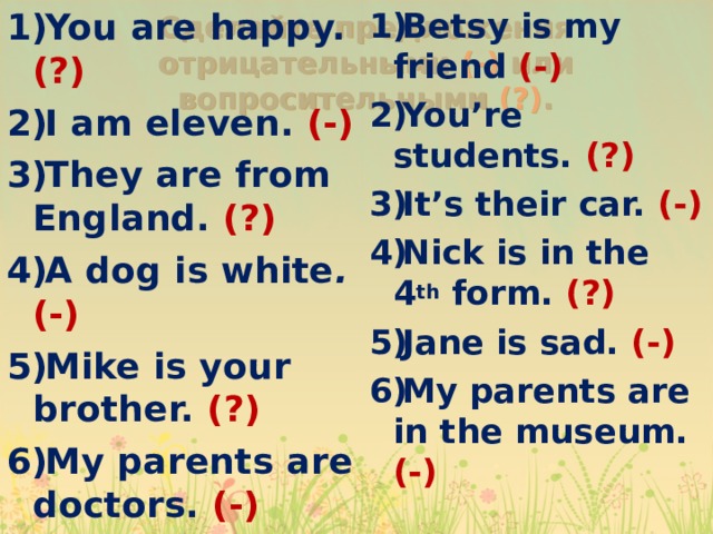Betsy is my friend (-) You’re students. (?) It’s their car. (-) Nick is in the 4 th form. (?) Jane is sad. (-) My parents are in the museum. (-) You are happy. (?) I am eleven. (-) They are from England. (?) A dog is white .  ( - ) Mike is your brother. (?) My parents are doctors. (-) Сделайте предложения отрицательными (-) или вопросительными (?) . 