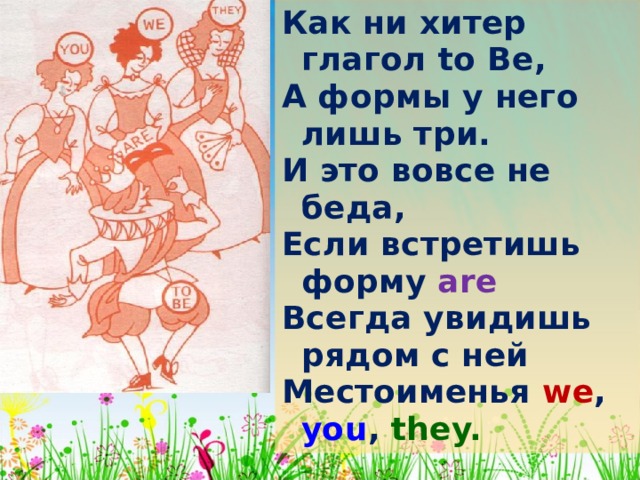 Как ни хитер глагол to  Be , А формы у него лишь три. И это вовсе не беда, Если встретишь форму are Всегда увидишь рядом с ней Местоименья we , you , they. 