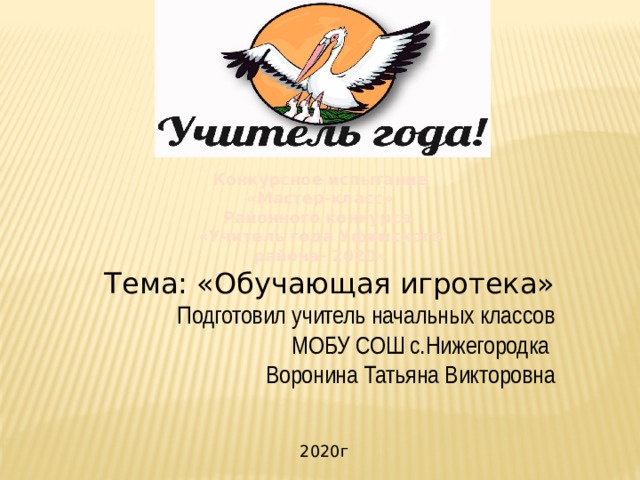 Конкурсное испытание «Мастер-класс» Районного конкурса «Учитель года Уфимского района- 2020»    Тема: «Обучающая игротека» Подготовил учитель начальных классов МОБУ СОШ с.Нижегородка Воронина Татьяна Викторовна 2020г 
