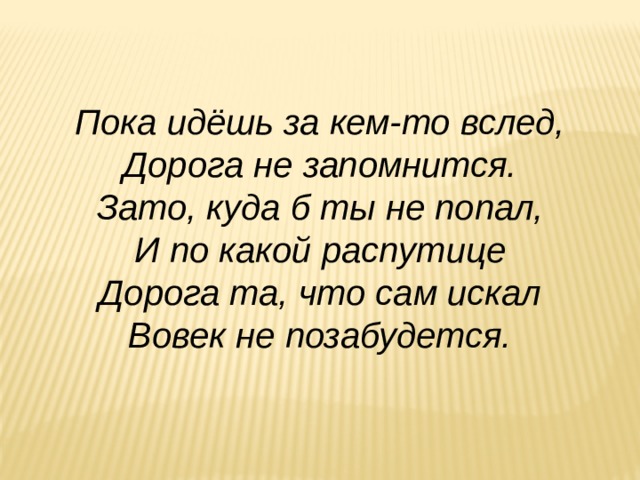 Пока идёшь за кем-то вслед, Дорога не запомнится. Зато, куда б ты не попал, И по какой распутице Дорога та, что сам искал Вовек не позабудется. 