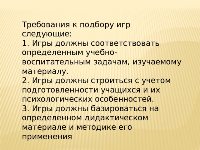 Требования к подбору игр следующие: 1. Игры должны соответствовать определенным учебно-воспитательным задачам, изучаемому материалу.  2. Игры должны строиться с учетом подготовленности учащихся и их психологических особенностей.  3. Игры должны базироваться на определенном дидактическом материале и методике его применения 