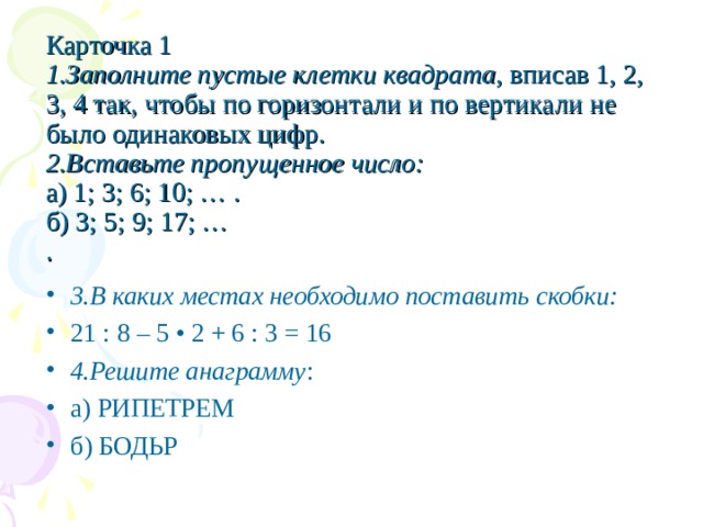 Карточка 1  1.Заполните пустые клетки квадрата , вписав 1, 2, 3, 4 так, чтобы по горизонтали и по вертикали не было одинаковых цифр. 2.Вставьте пропущенное число:  а) 1; 3; 6; 10; … .  б) 3; 5; 9; 17; …  .