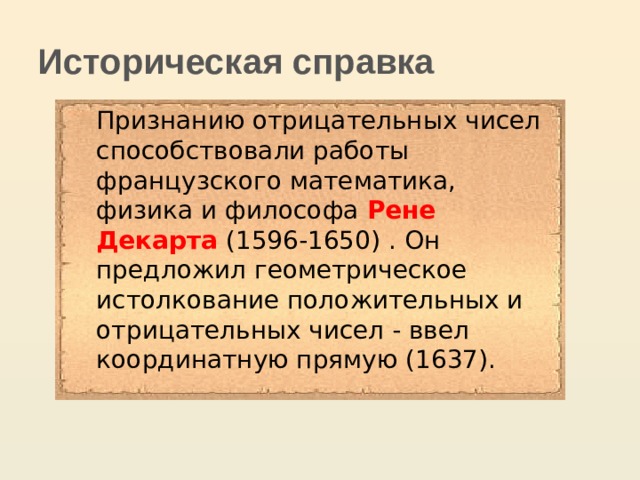  Историческая справка Признанию отрицательных чисел способствовали работы французского математика, физика и философа Рене  Декарта (1596-1650) . Он предложил геометрическое истолкование положительных и отрицательных чисел - ввел координатную прямую (1637). 